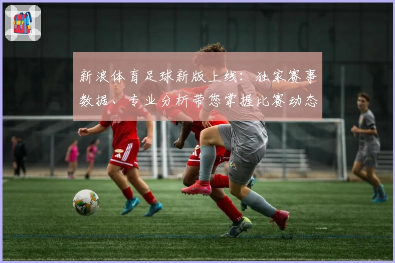 新浪体育足球新版上线：独家赛事数据、专业分析带您掌握比赛动态