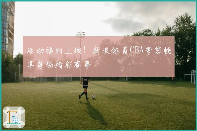 活动福利上线！新浪体育CBA带您畅享每场精彩赛事