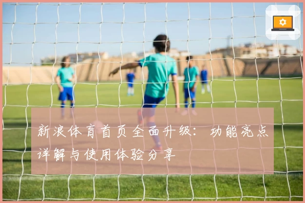 新浪体育首页全面升级：功能亮点详解与使用体验分享