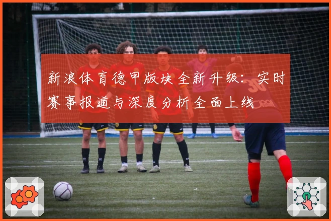 新浪体育德甲版块全新升级：实时赛事报道与深度分析全面上线