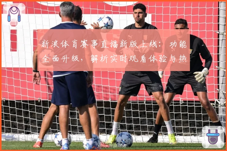 新浪体育赛事直播新版上线：功能全面升级，解析实时观看体验与热门赛事亮点