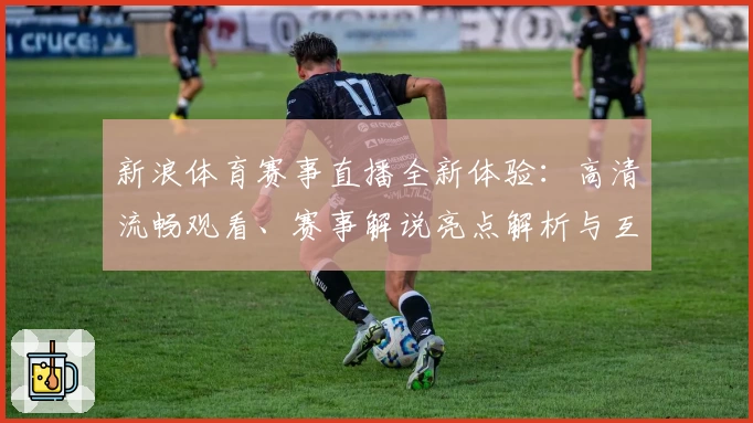 新浪体育赛事直播全新体验：高清流畅观看、赛事解说亮点解析与互动指南完整盘点
