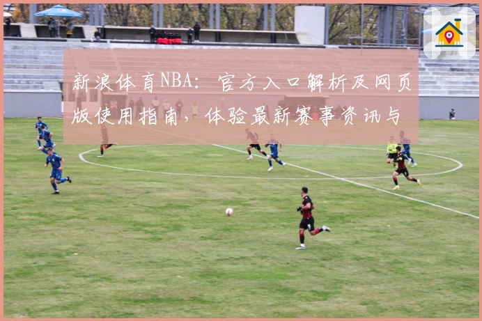 新浪体育NBA：官方入口解析及网页版使用指南，体验最新赛事资讯与专业深度评论