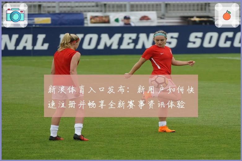 新浪体育入口发布：新用户如何快速注册并畅享全新赛事资讯体验