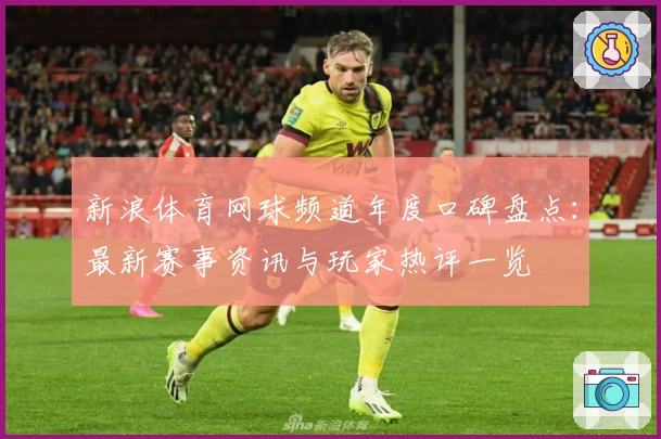 新浪体育网球频道年度口碑盘点：最新赛事资讯与玩家热评一览