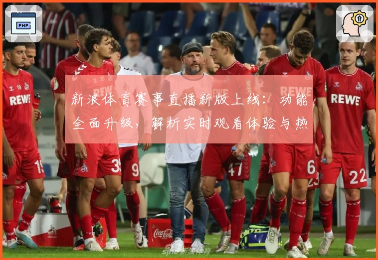 新浪体育赛事直播新版上线：功能全面升级，解析实时观看体验与热门赛事亮点