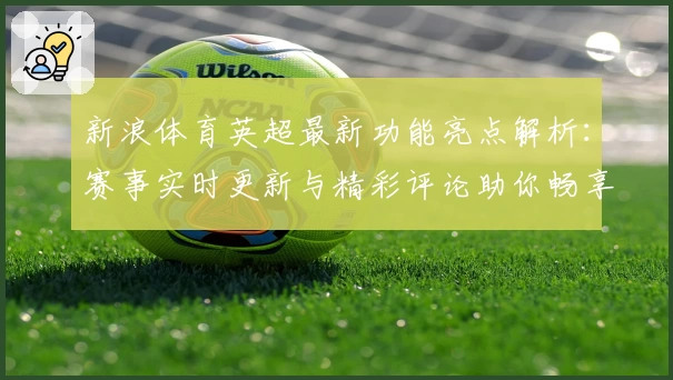 新浪体育英超最新功能亮点解析：赛事实时更新与精彩评论助你畅享足球激情