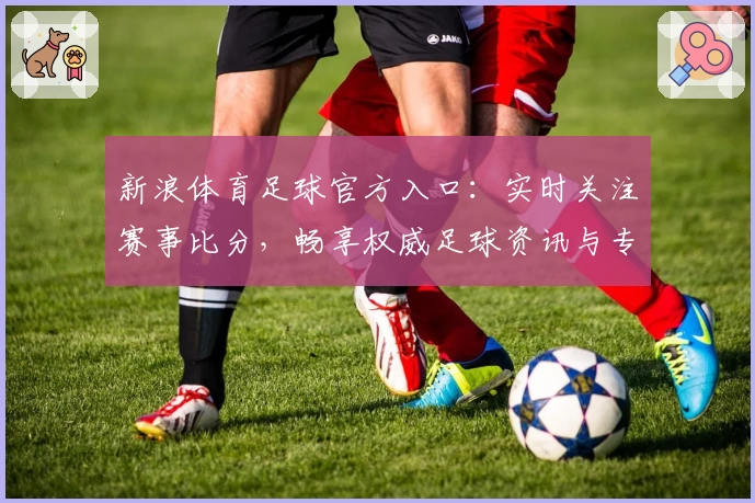 新浪体育足球官方入口：实时关注赛事比分，畅享权威足球资讯与专业解读