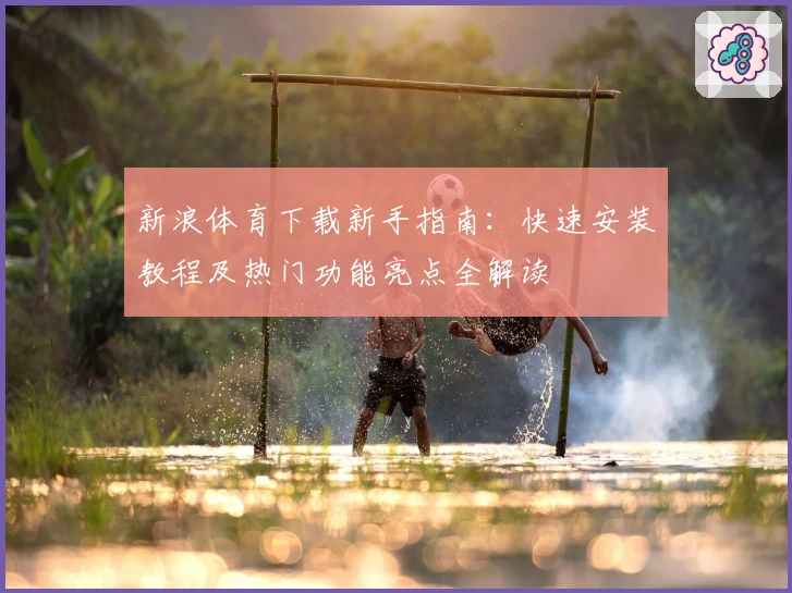 新浪体育下载新手指南：快速安装教程及热门功能亮点全解读