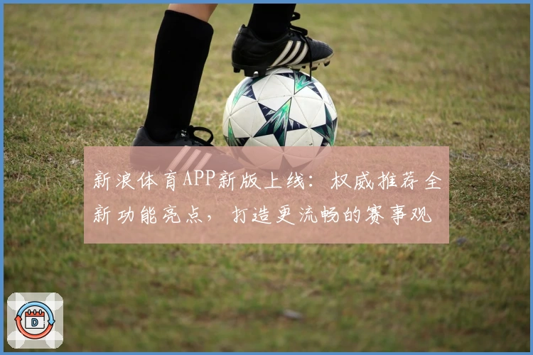 新浪体育APP新版上线:权威推荐全新功能亮点,打造更流畅的赛事观看和实时互动体验