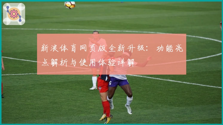 新浪体育网页版全新升级:功能亮点解析与使用体验详解