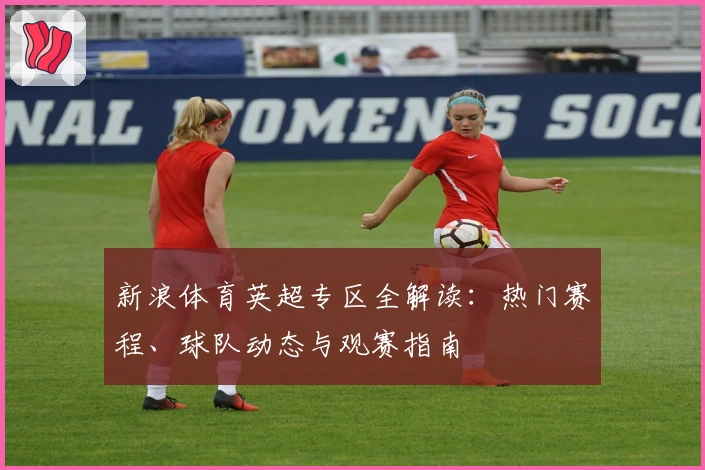 新浪体育英超专区全解读：热门赛程、球队动态与观赛指南